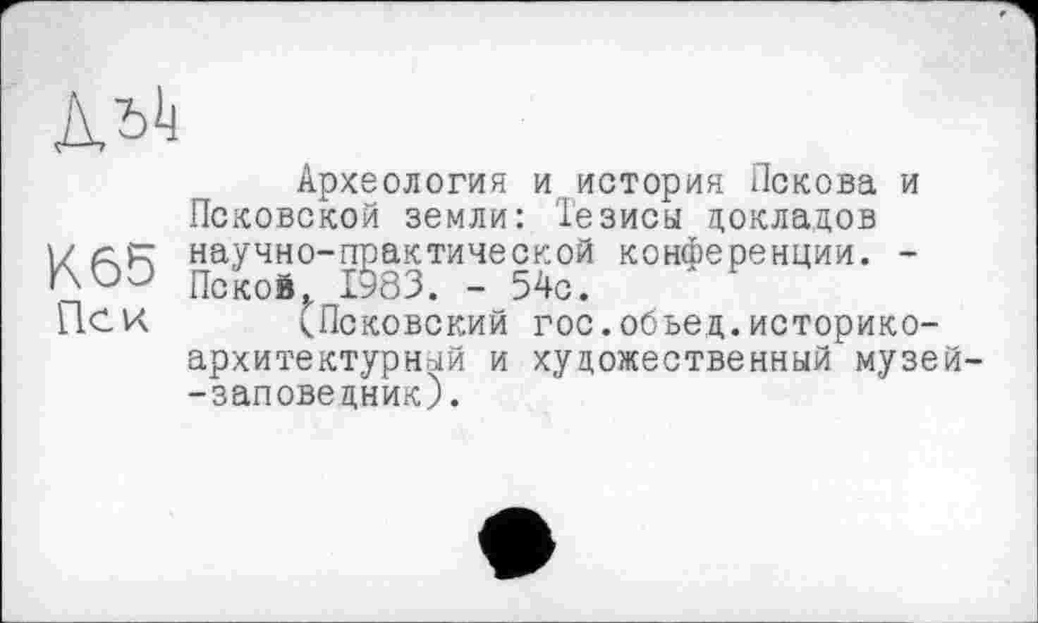 ﻿Археология и. история Пскова и Псковской земли: Тезисы докладов
I/ (Z рг научно-практической конференции. -Покой,z 1983. - 54с.
П.СК <Псковский гос.обьед.историкоархитектурный и художественный музей--заповедник).